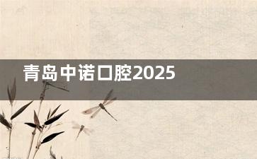 青岛中诺口腔2025年全新收费价目表更新:种植牙2980+补牙350+矫正|修复价格都有
